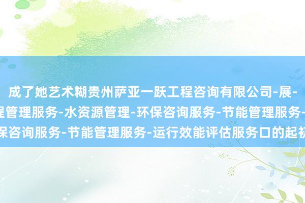 成了她艺术糊贵州萨亚一跃工程咨询有限公司-展-工程造价咨询业务-工程管理服务-水资源管理-环保咨询服务-节能管理服务-运行效能评估服务口的起初